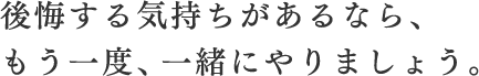 後悔する気持ちがあるなら、もう一度、一緒にやりましょう。